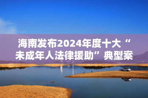 海南发布2024年度十大“未成年人法律援助”典型案例