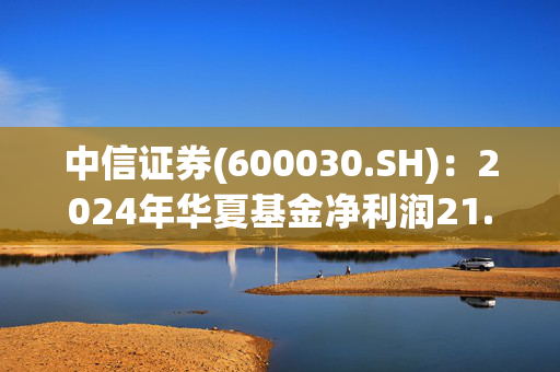 中信证券(600030.SH)：2024年华夏基金净利润21.58亿元