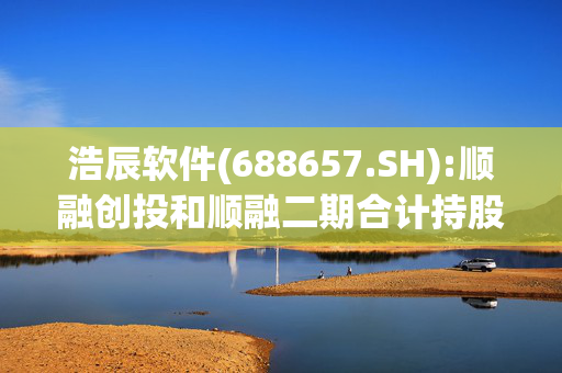 浩辰软件(688657.SH):顺融创投和顺融二期合计持股降至5%以下