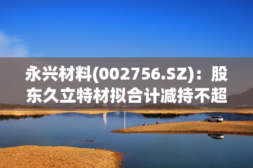 永兴材料(002756.SZ)：股东久立特材拟合计减持不超3.00%股份