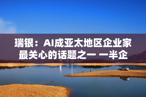 瑞银：AI成亚太地区企业家最关心的话题之一 一半企业家将投资AI基建等