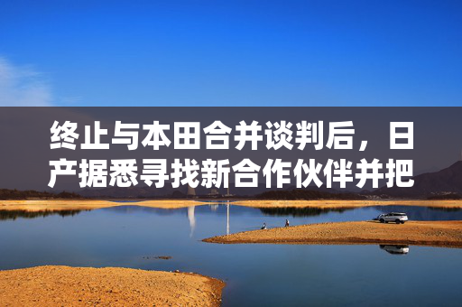 终止与本田合并谈判后，日产据悉寻找新合作伙伴并把目光投向业外