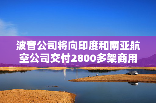 波音公司将向印度和南亚航空公司交付2800多架商用飞机