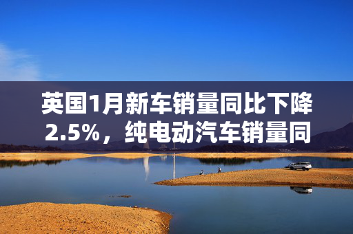 英国1月新车销量同比下降2.5%，纯电动汽车销量同比大涨41.6%