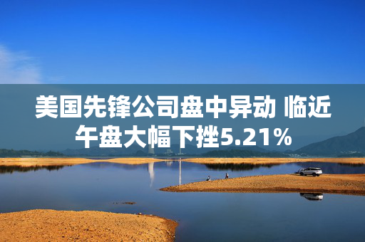 美国先锋公司盘中异动 临近午盘大幅下挫5.21%