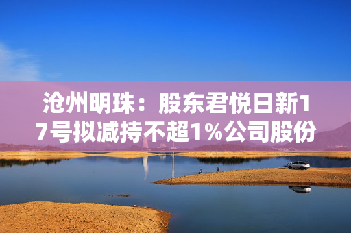 沧州明珠：股东君悦日新17号拟减持不超1%公司股份