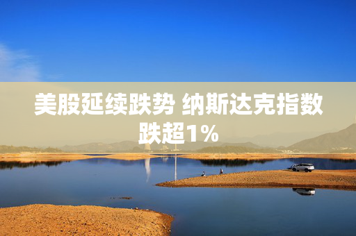 美股延续跌势 纳斯达克指数跌超1%