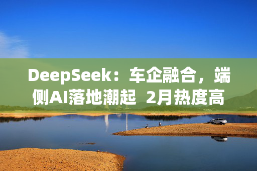 DeepSeek：车企融合，端侧AI落地潮起  2月热度高