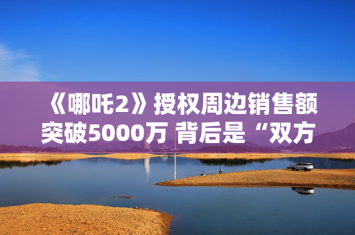 《哪吒2》授权周边销售额突破5000万 背后是“双方一点一点磨细节”