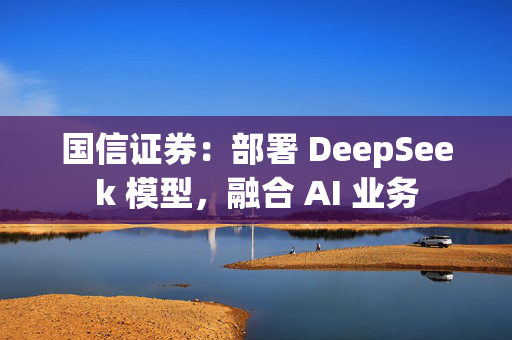 国信证券：部署 DeepSeek 模型，融合 AI 业务