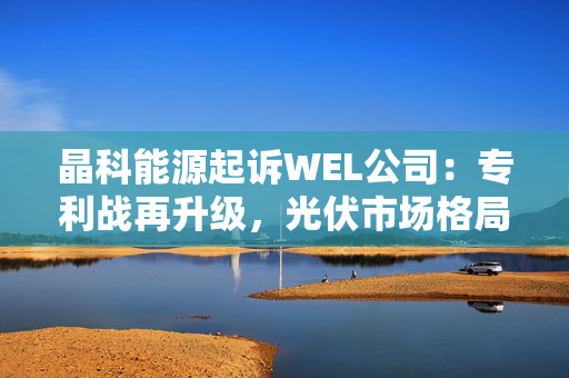 晶科能源起诉WEL公司：专利战再升级，光伏市场格局或生变