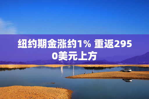 纽约期金涨约1% 重返2950美元上方