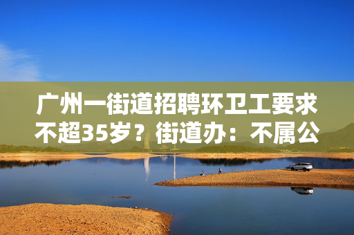 广州一街道招聘环卫工要求不超35岁？街道办：不属公务员和事业编制