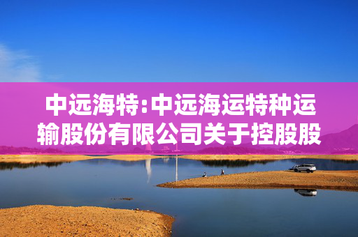 中远海特:中远海运特种运输股份有限公司关于控股股东增持计划进展暨股东权益变动触及1%整数倍的提示性公告