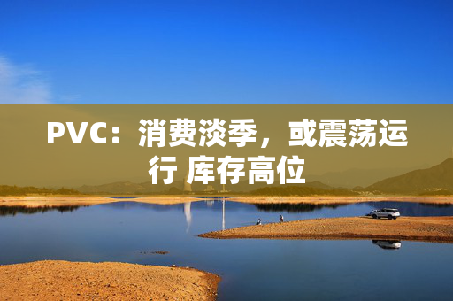 PVC：消费淡季，或震荡运行 库存高位