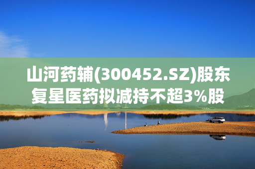 山河药辅(300452.SZ)股东复星医药拟减持不超3%股份