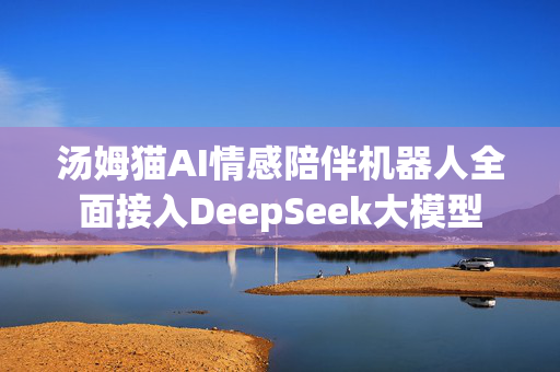 汤姆猫AI情感陪伴机器人全面接入DeepSeek大模型