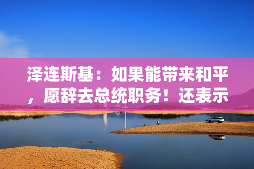 泽连斯基：如果能带来和平，愿辞去总统职务！还表示不会签署美乌矿产协议