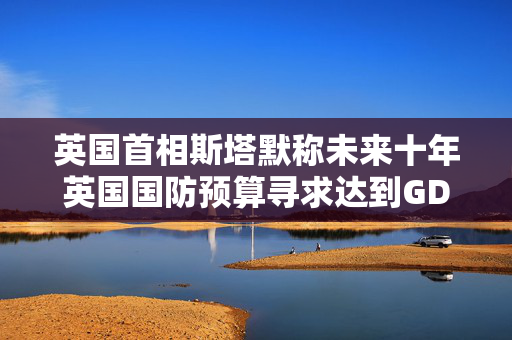 英国首相斯塔默称未来十年英国国防预算寻求达到GDP的3%