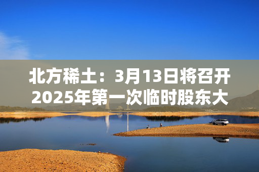 北方稀土：3月13日将召开2025年第一次临时股东大会