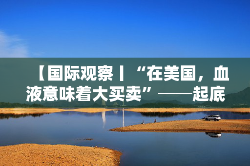 【国际观察丨“在美国，血液意味着大买卖”──起底美国血液产业利益链逻辑】