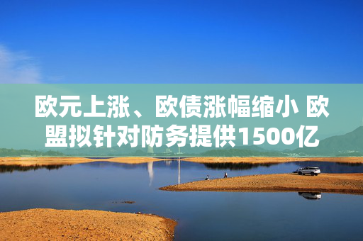 欧元上涨、欧债涨幅缩小 欧盟拟针对防务提供1500亿欧元贷款