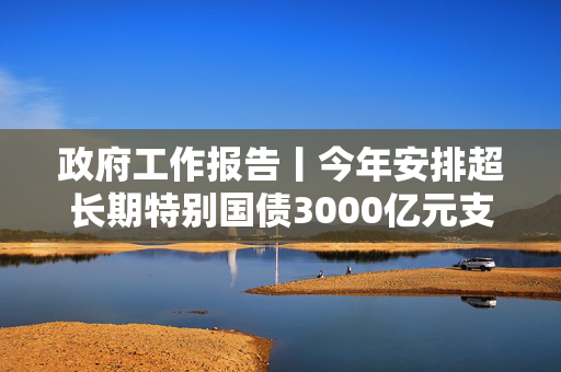 政府工作报告丨今年安排超长期特别国债3000亿元支持消费品以旧换新