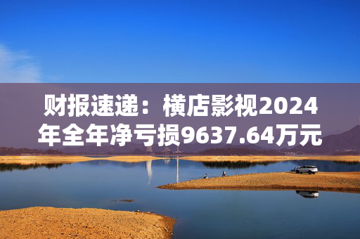 财报速递：横店影视2024年全年净亏损9637.64万元