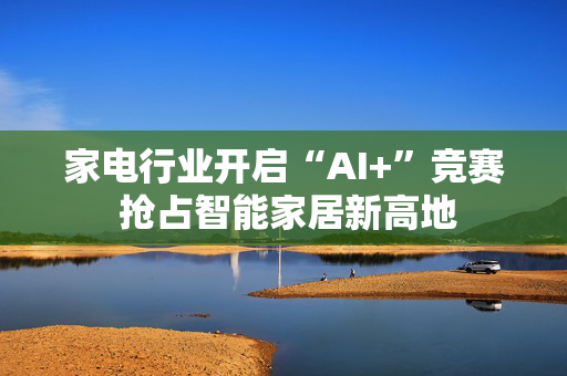 家电行业开启“AI+”竞赛 抢占智能家居新高地